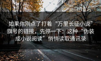如果你刚点了打着“万里长征小说”旗号的链接，先停一下：这种“伪装成小说阅读”悄悄读取通讯录