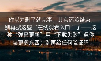 你以为删了就完事，其实还没结束，别再搜这些“在线观看入口”了——这种“弹窗更新”用“下载失败”逼你装更多东西；别再给任何验证码