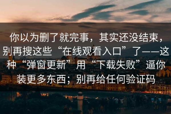你以为删了就完事，其实还没结束，别再搜这些“在线观看入口”了——这种“弹窗更新”用“下载失败”逼你装更多东西；别再给任何验证码