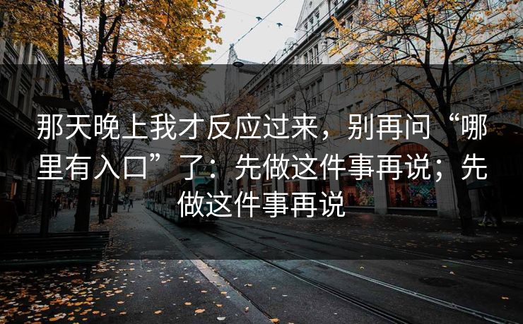 那天晚上我才反应过来，别再问“哪里有入口”了：先做这件事再说；先做这件事再说