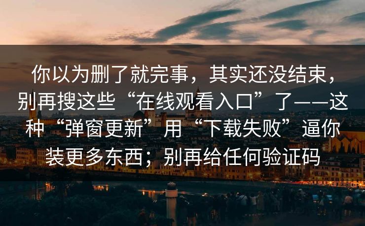 你以为删了就完事，其实还没结束，别再搜这些“在线观看入口”了——这种“弹窗更新”用“下载失败”逼你装更多东西；别再给任何验证码