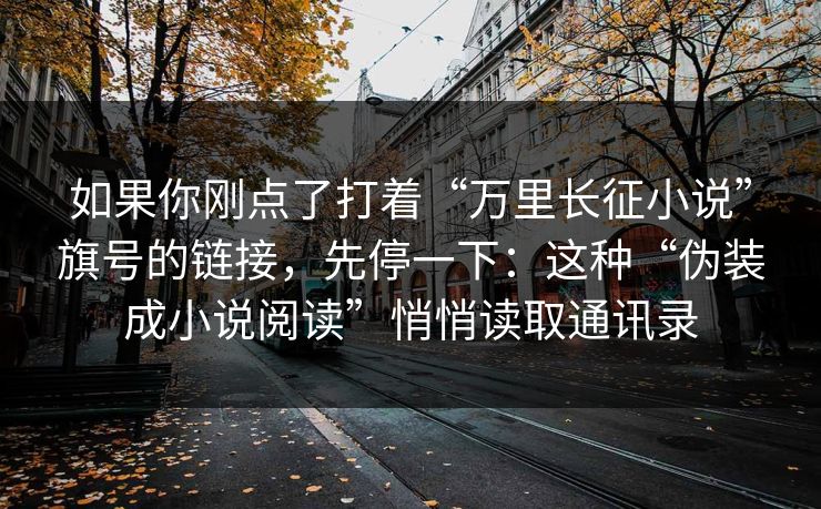 如果你刚点了打着“万里长征小说”旗号的链接，先停一下：这种“伪装成小说阅读”悄悄读取通讯录
